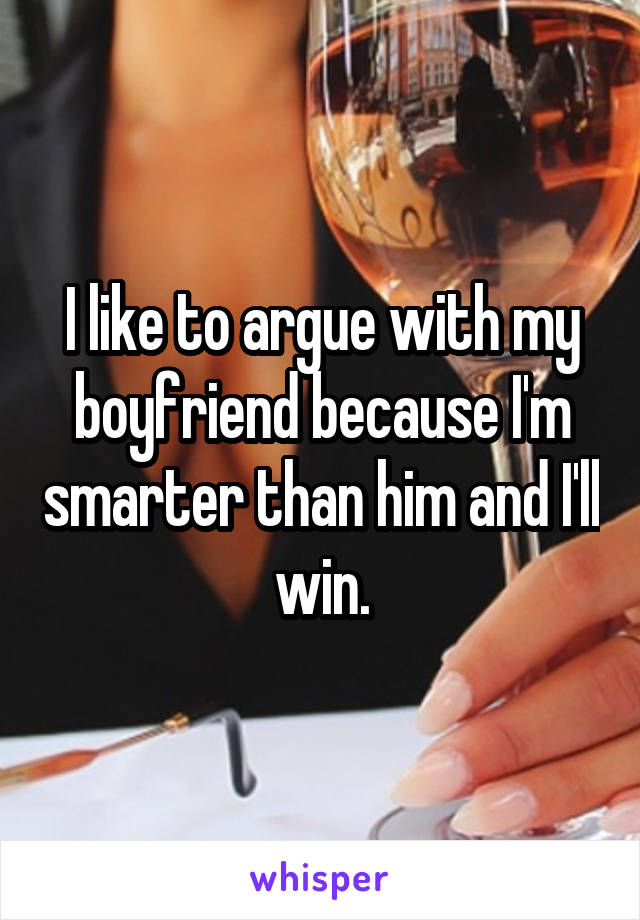 I like to argue with my boyfriend because I'm smarter than him and I'll win.