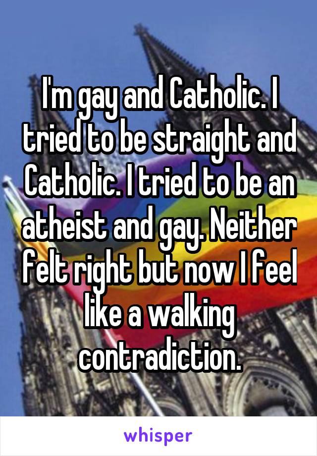 I'm gay and Catholic. I tried to be straight and Catholic. I tried to be an atheist and gay. Neither felt right but now I feel like a walking contradiction.