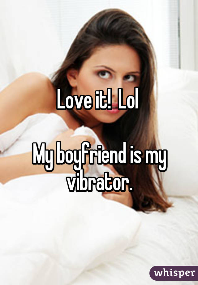 Love it!  Lol 

My boyfriend is my vibrator.