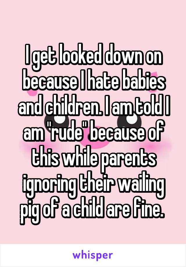 I get looked down on because I hate babies and children. I am told I am "rude" because of this while parents ignoring their wailing pig of a child are fine. 
