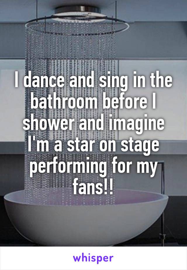 I dance and sing in the bathroom before I shower and imagine I'm a star on stage performing for my fans!!