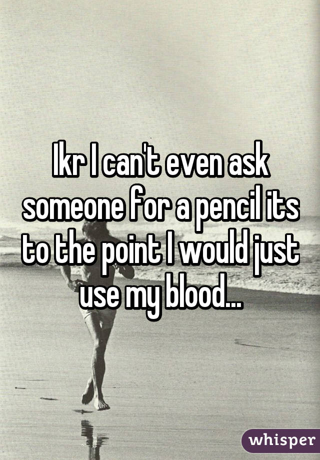 Ikr I can't even ask someone for a pencil its to the point I would just use my blood...