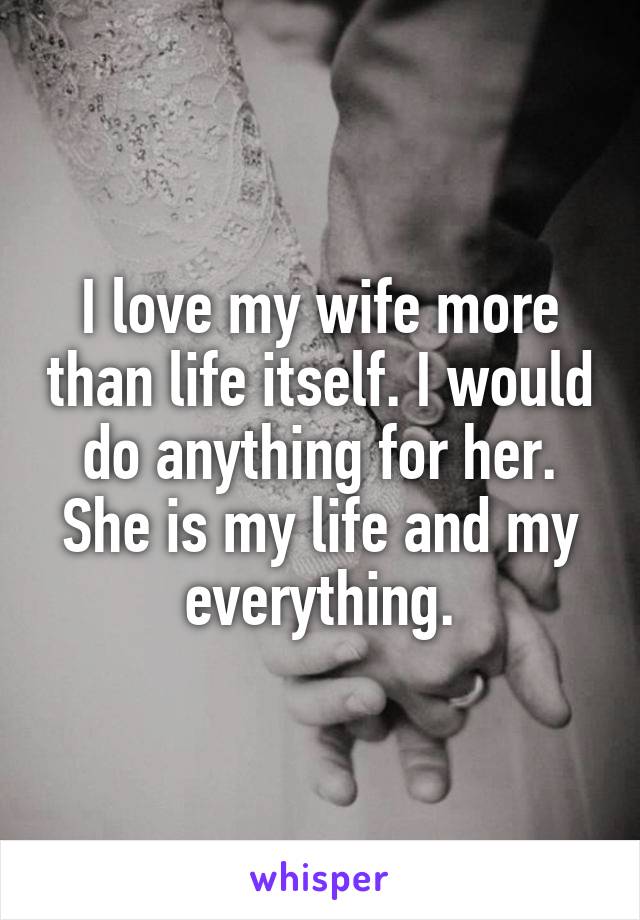 I love my wife more than life itself. I would do anything for her. She is my life and my everything.
