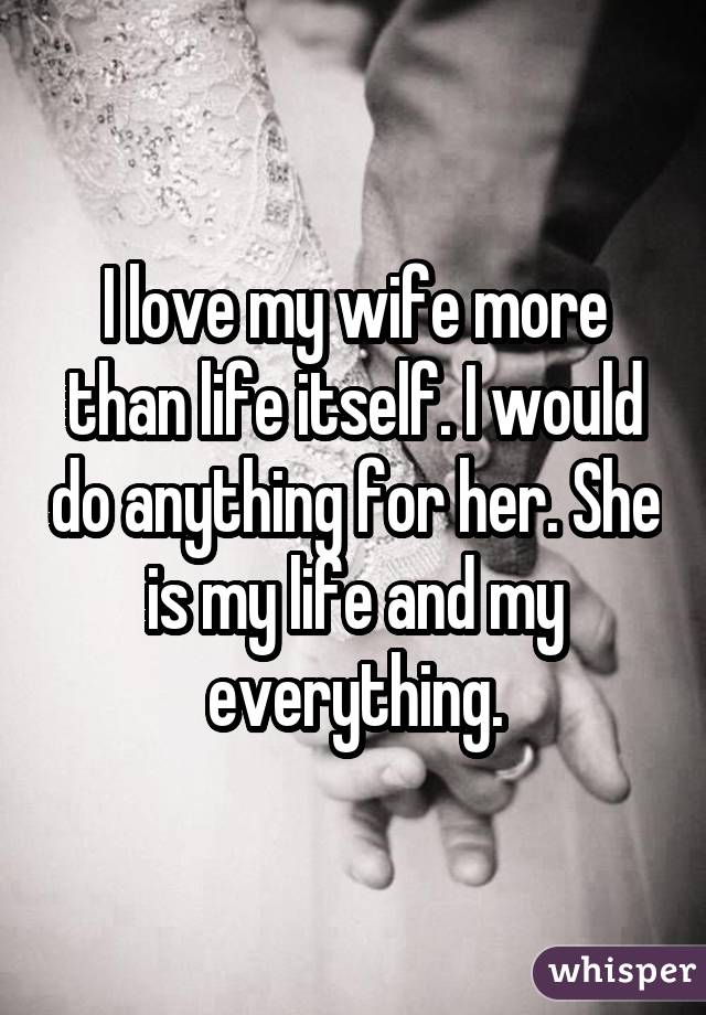 I love my wife more than life itself. I would do anything for her. She is my life and my everything.