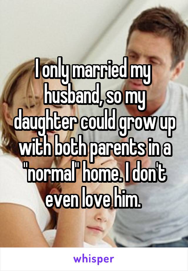 I only married my  husband, so my daughter could grow up with both parents in a "normal" home. I don't even love him. 