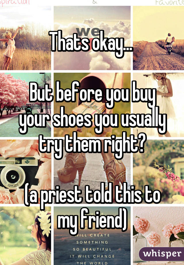 Thats okay... 

But before you buy your shoes you usually try them right?

(a priest told this to my friend)