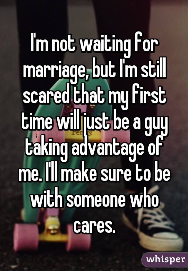 I'm not waiting for marriage, but I'm still scared that my first time will just be a guy taking advantage of me. I'll make sure to be with someone who cares.