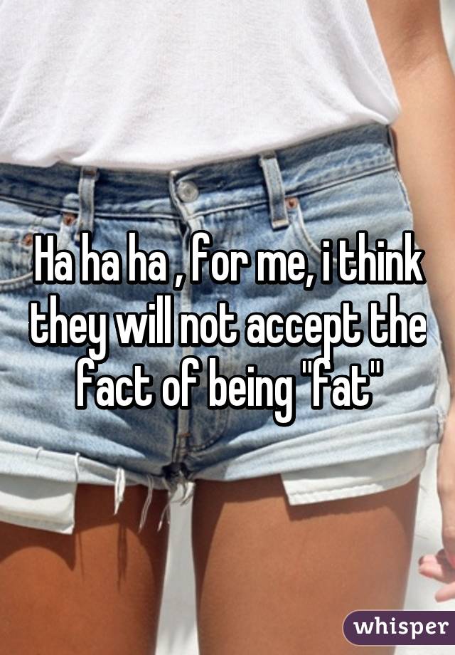 Ha ha ha , for me, i think they will not accept the fact of being "fat"