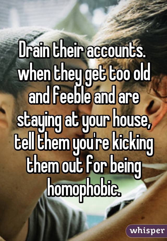 Drain their accounts.  when they get too old and feeble and are staying at your house, tell them you're kicking them out for being homophobic.