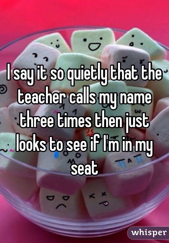 I say it so quietly that the teacher calls my name three times then just looks to see if I'm in my seat