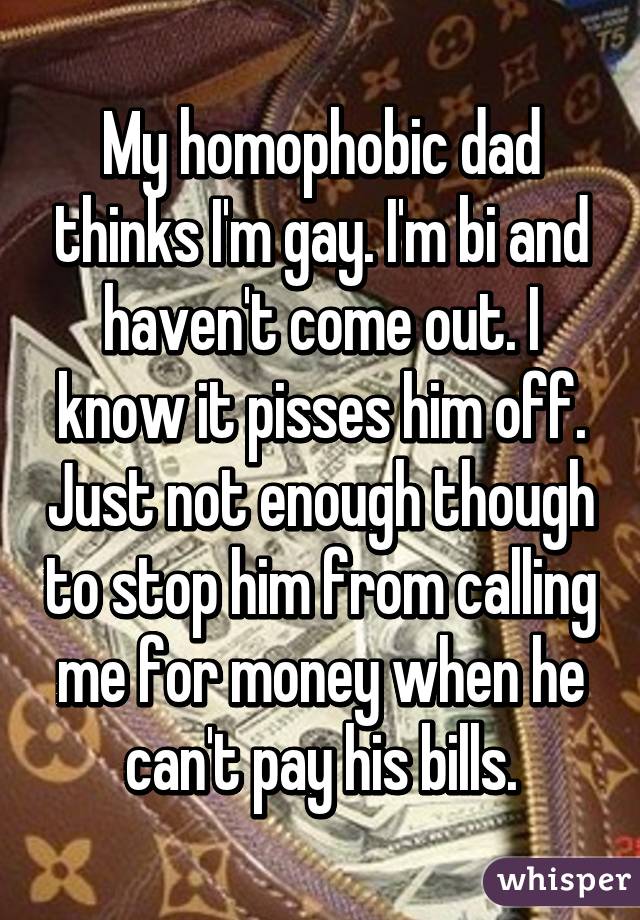 My homophobic dad thinks I'm gay. I'm bi and haven't come out. I know it pisses him off. Just not enough though to stop him from calling me for money when he can't pay his bills.