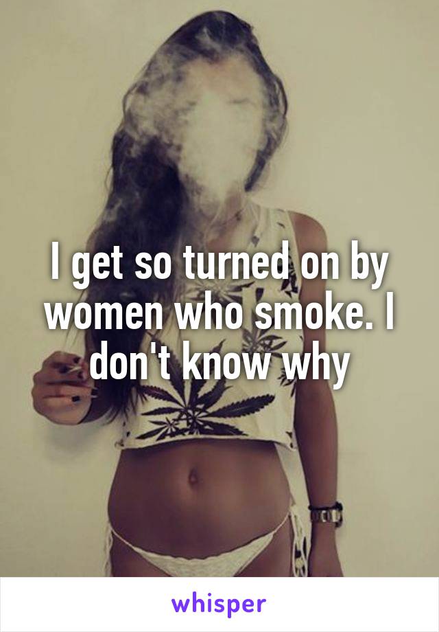 I get so turned on by women who smoke. I don't know why