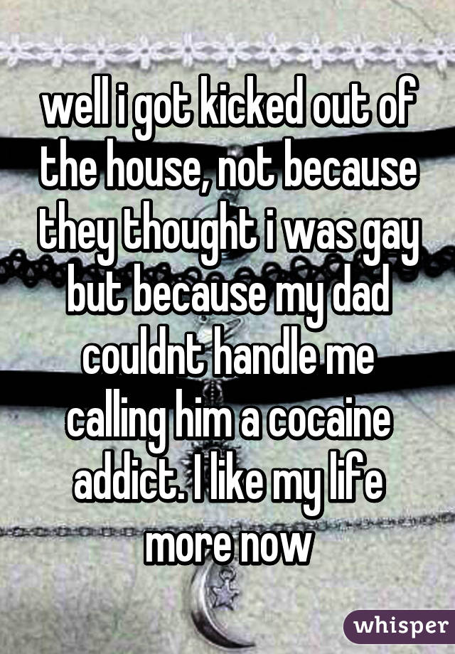 well i got kicked out of the house, not because they thought i was gay but because my dad couldnt handle me calling him a cocaine addict. I like my life more now