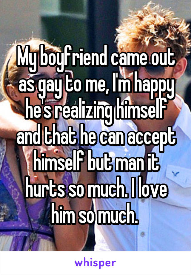 My boyfriend came out as gay to me, I'm happy he's realizing himself and that he can accept himself but man it hurts so much. I love him so much. 