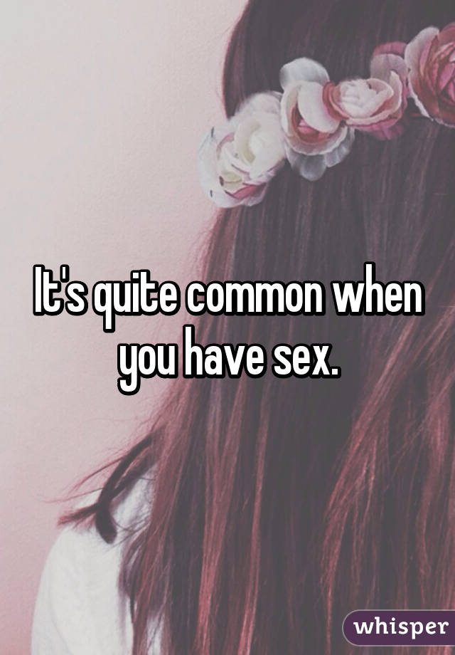 It's quite common when you have sex.