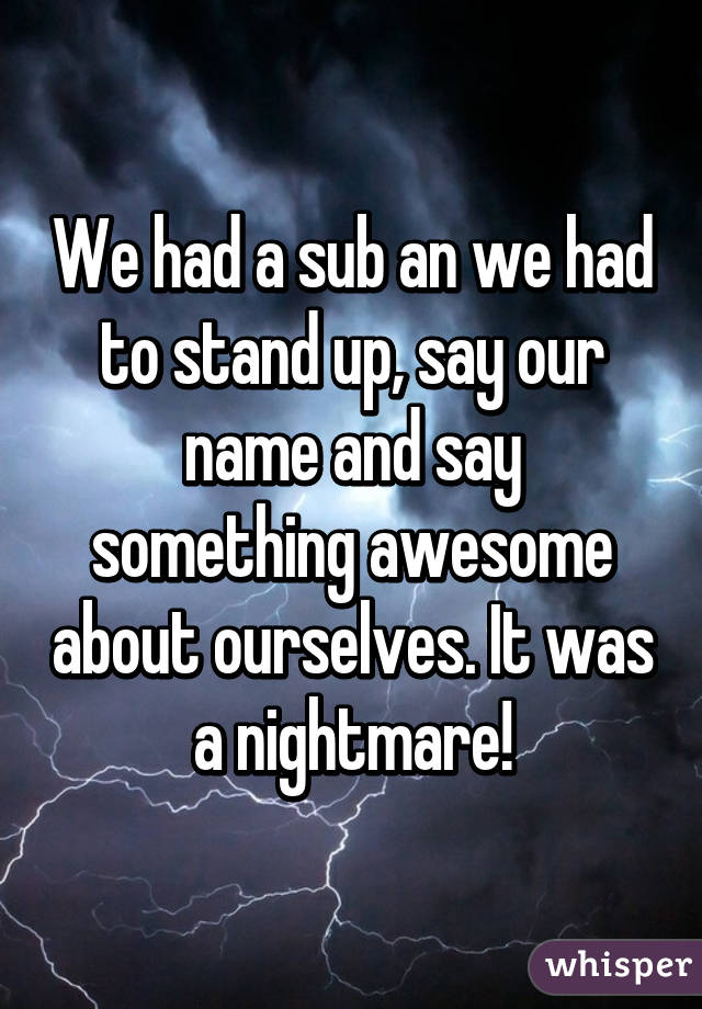 We had a sub an we had to stand up, say our name and say something awesome about ourselves. It was a nightmare!