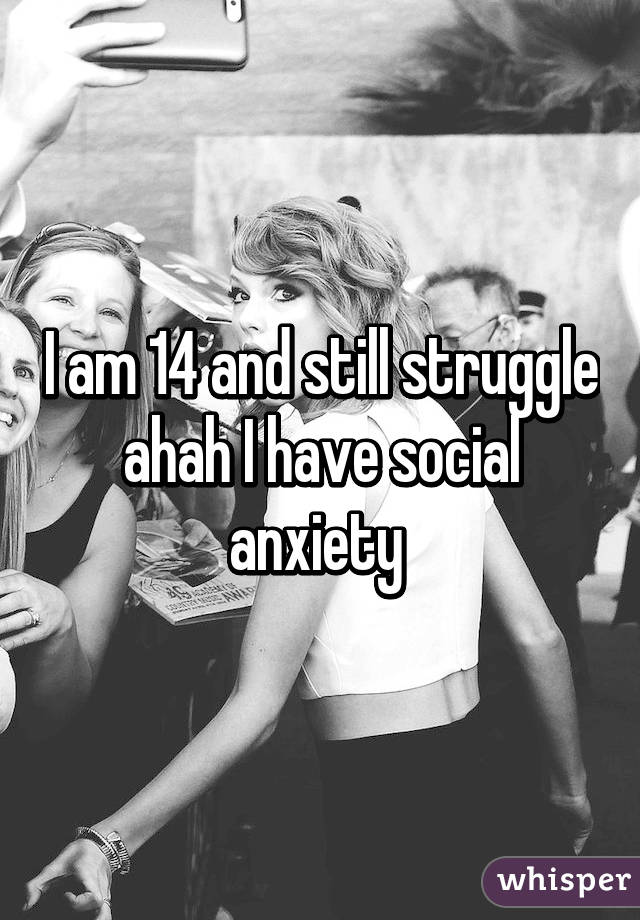 I am 14 and still struggle ahah I have social anxiety 