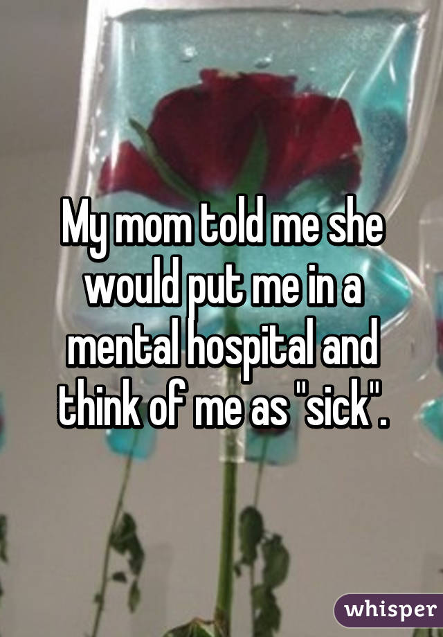 My mom told me she would put me in a mental hospital and think of me as "sick".