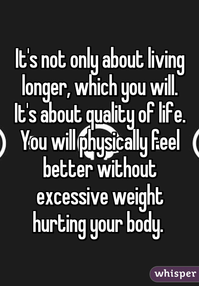 It's not only about living longer, which you will. It's about quality of life. You will physically feel better without excessive weight hurting your body. 