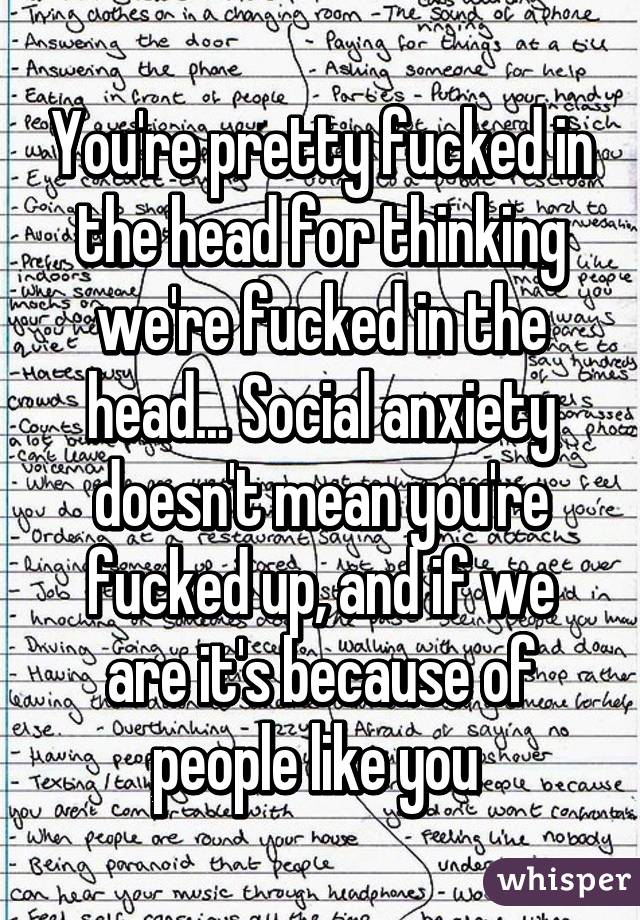 You're pretty fucked in the head for thinking we're fucked in the head... Social anxiety doesn't mean you're fucked up, and if we are it's because of people like you 