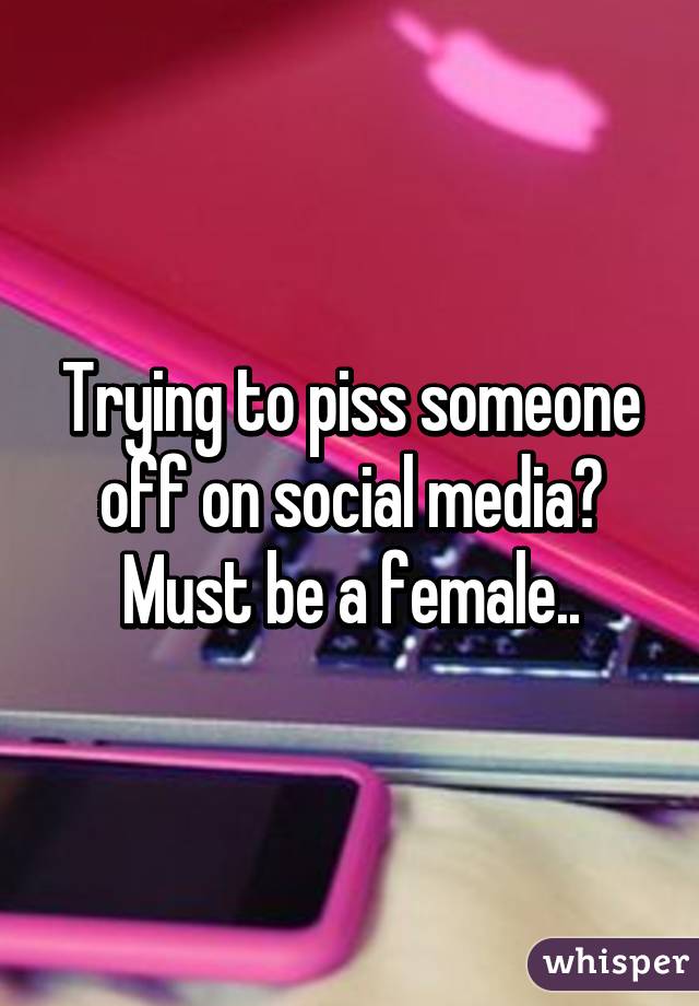 Trying to piss someone off on social media? Must be a female..