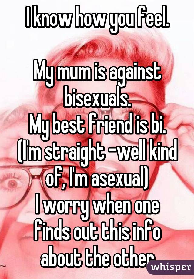 I know how you feel.

My mum is against bisexuals.
My best friend is bi. (I'm straight -well kind of, I'm asexual)
I worry when one finds out this info about the other