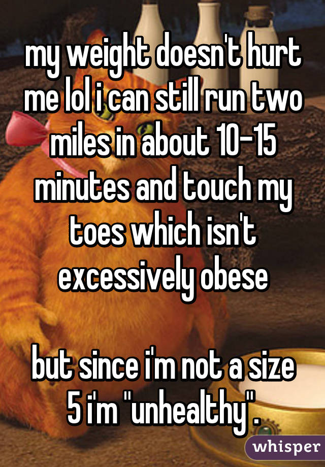 my weight doesn't hurt me lol i can still run two miles in about 10-15 minutes and touch my toes which isn't excessively obese

but since i'm not a size 5 i'm "unhealthy".