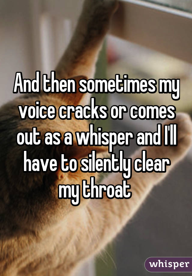 And then sometimes my voice cracks or comes out as a whisper and I'll have to silently clear my throat 