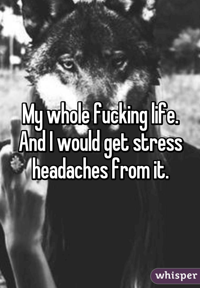 My whole fucking life.
And I would get stress headaches from it.