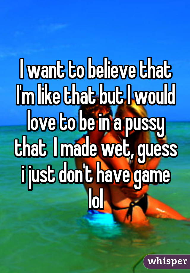 I want to believe that I'm like that but I would love to be in a pussy that  I made wet, guess i just don't have game lol