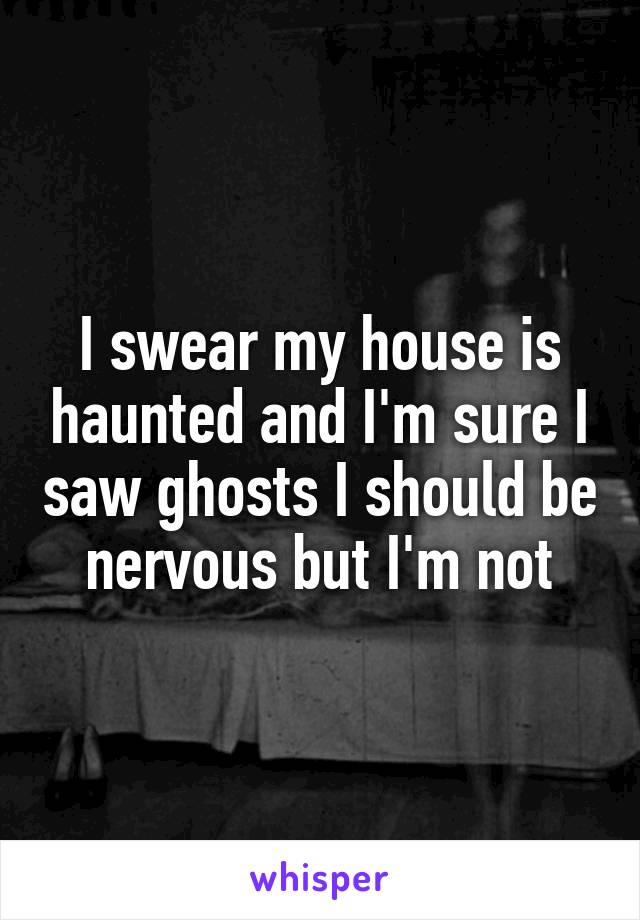 I swear my house is haunted and I'm sure I saw ghosts I should be nervous but I'm not