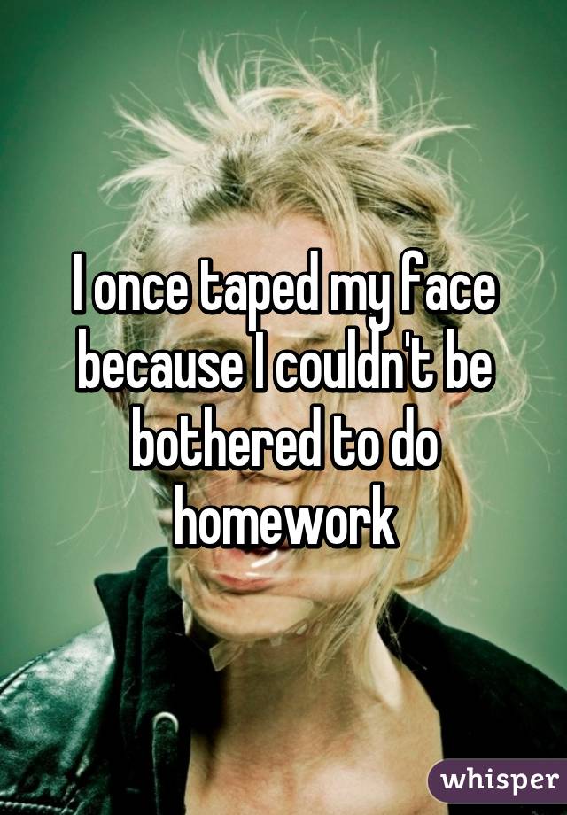 I once taped my face because I couldn't be bothered to do homework