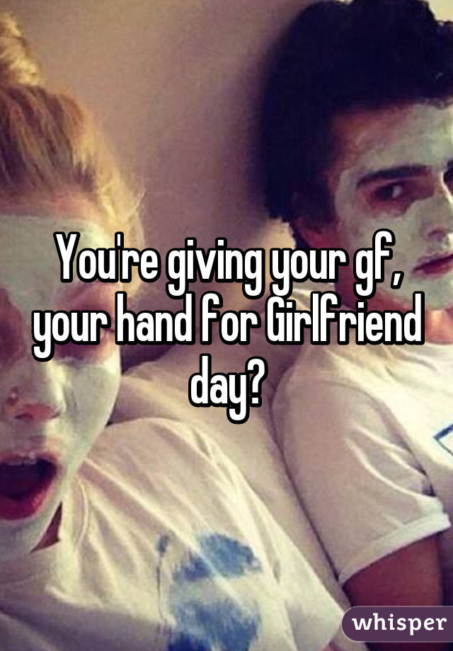 You're giving your gf, your hand for Girlfriend day?