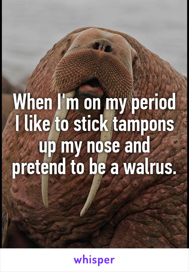 When I'm on my period I like to stick tampons up my nose and pretend to be a walrus.