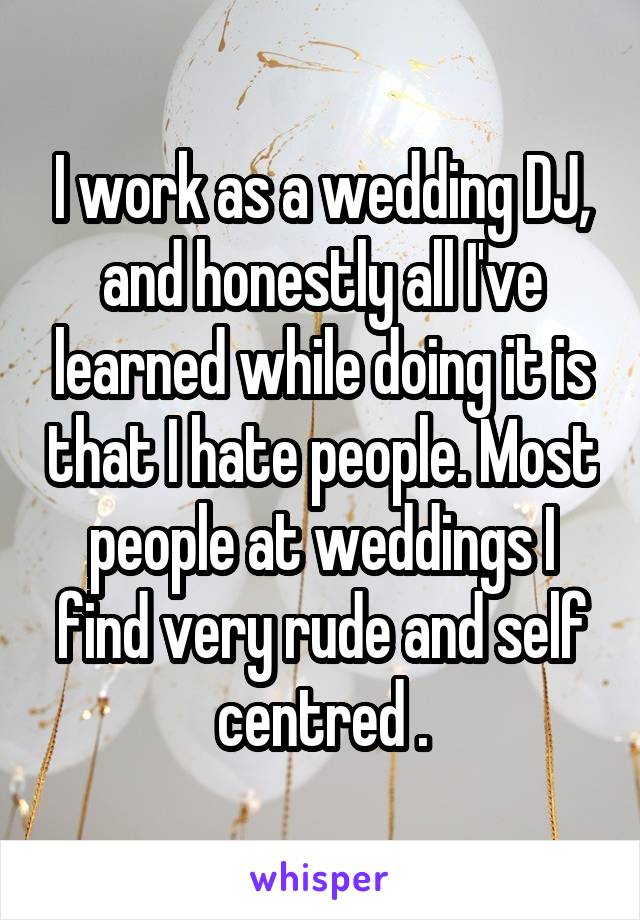 I work as a wedding DJ, and honestly all I've learned while doing it is that I hate people. Most people at weddings I find very rude and self centred .