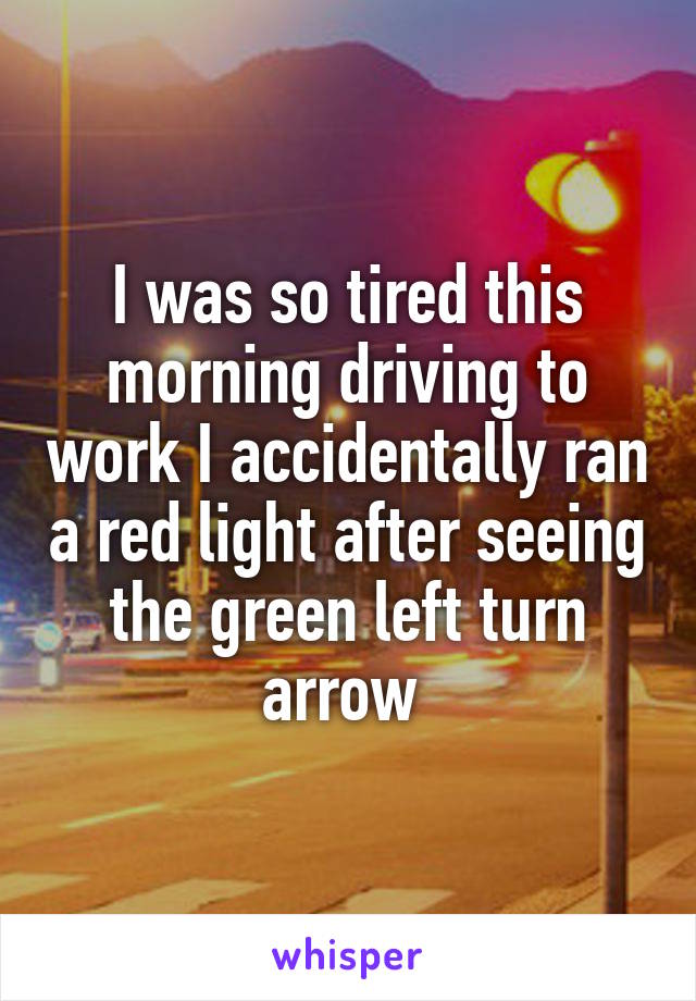 I was so tired this morning driving to work I accidentally ran a red light after seeing the green left turn arrow 