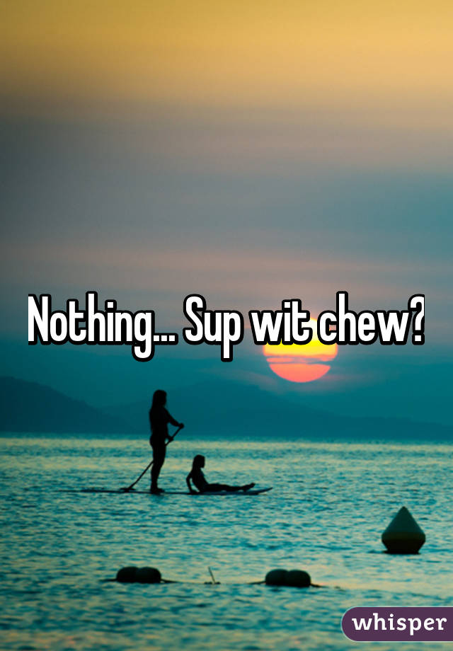 Nothing... Sup wit chew?