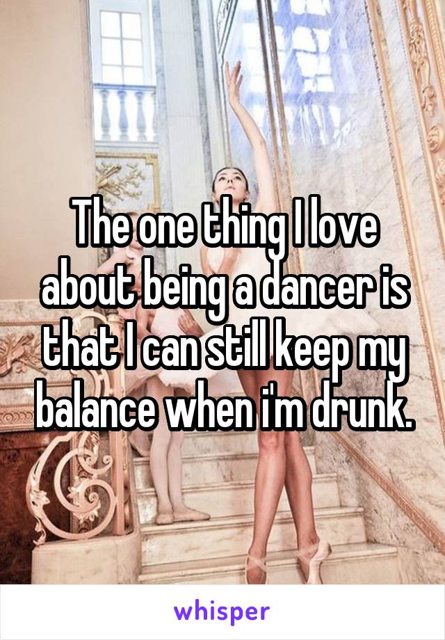 The one thing I love about being a dancer is that I can still keep my balance when i'm drunk.