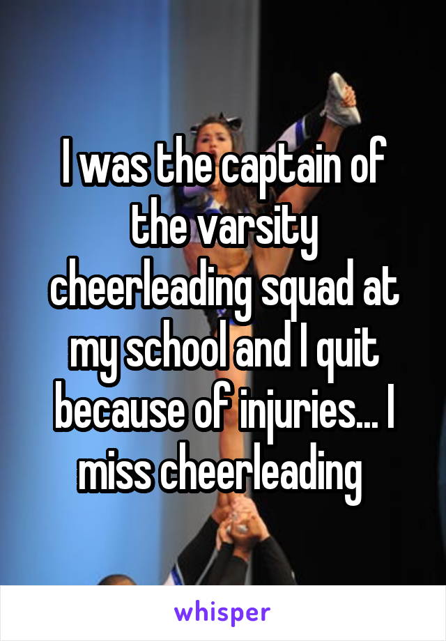 I was the captain of the varsity cheerleading squad at my school and I quit because of injuries... I miss cheerleading 