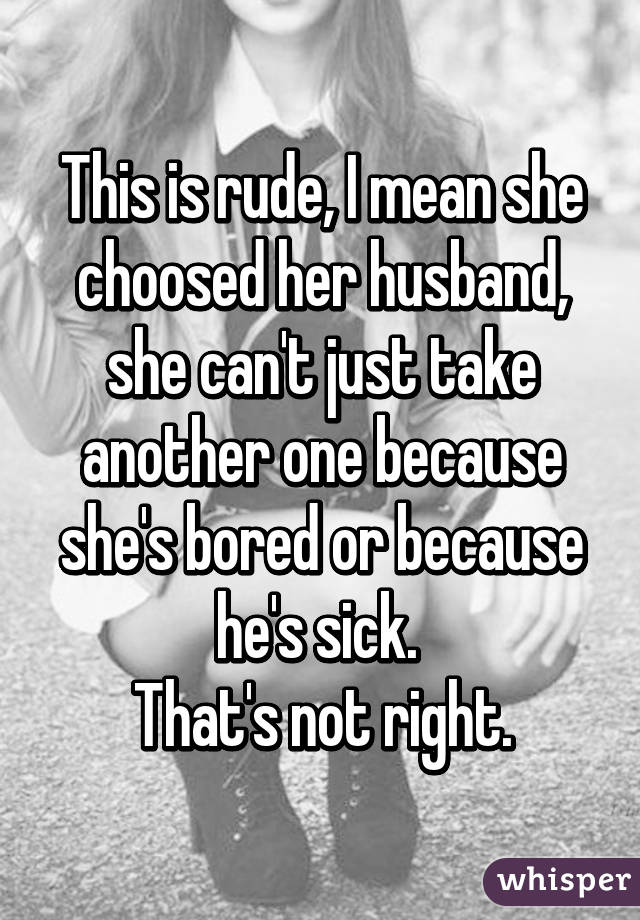 This is rude, I mean she choosed her husband, she can't just take another one because she's bored or because he's sick. 
That's not right.