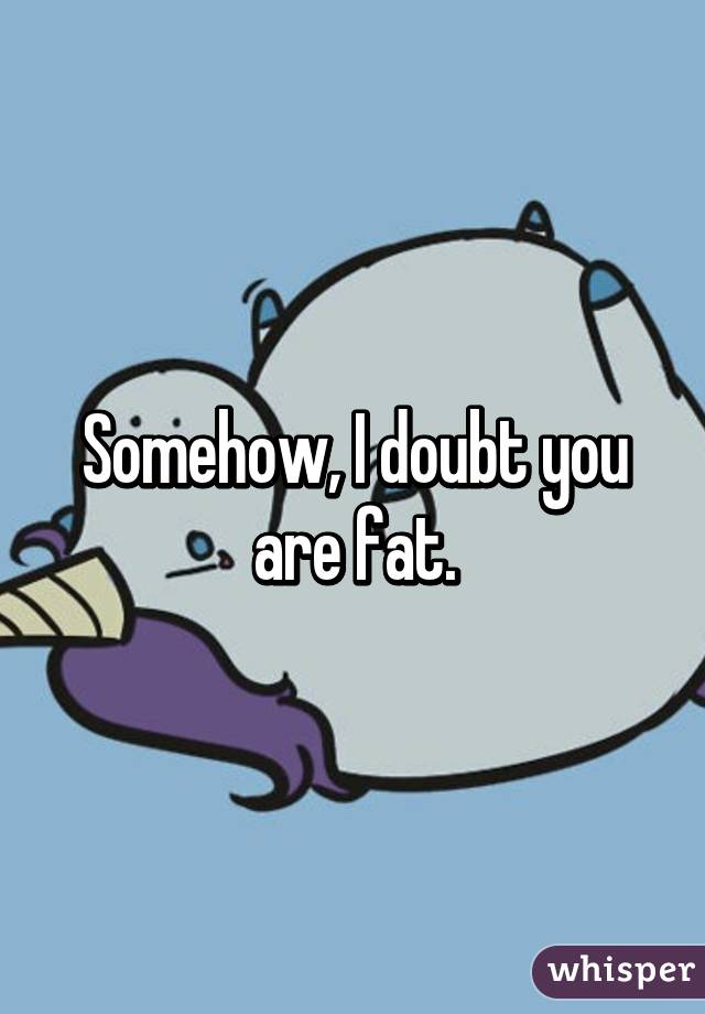 Somehow, I doubt you are fat.
