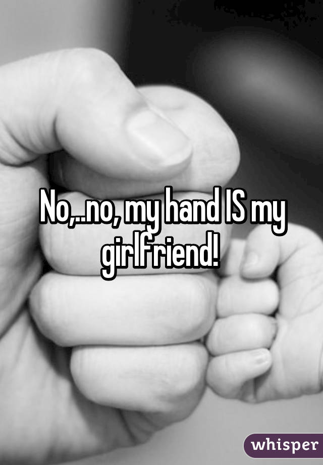 No,..no, my hand IS my girlfriend! 