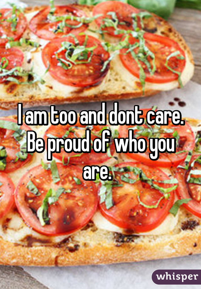 I am too and dont care. Be proud of who you are.  