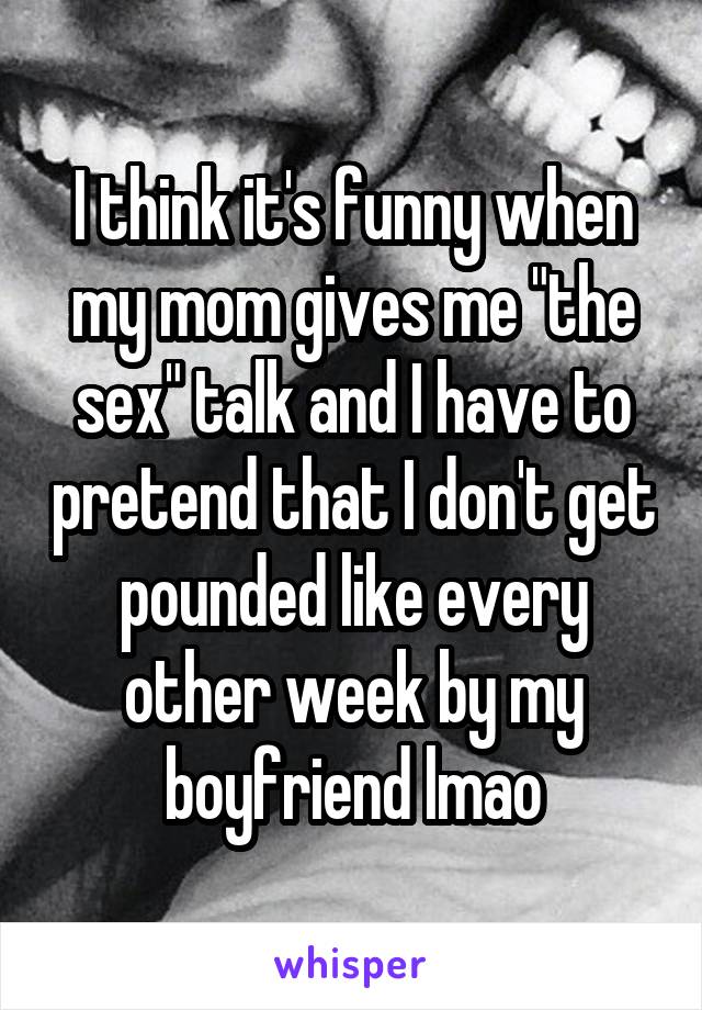 I think it's funny when my mom gives me "the sex" talk and I have to pretend that I don't get pounded like every other week by my boyfriend lmao