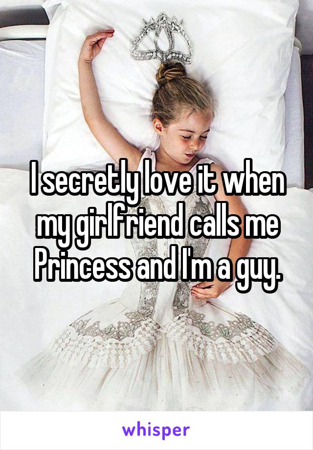 I secretly love it when my girlfriend calls me Princess and I'm a guy.