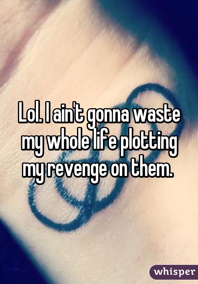 Lol. I ain't gonna waste my whole life plotting my revenge on them. 