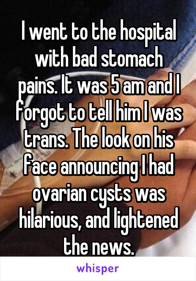 I went to the hospital with bad stomach pains. It was 5 am and I forgot to tell him I was trans. The look on his face announcing I had ovarian cysts was hilarious, and lightened the news.