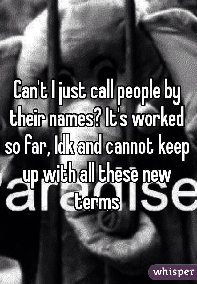 Can't I just call people by their names? It's worked so far, Idk and cannot keep up with all these new terms 