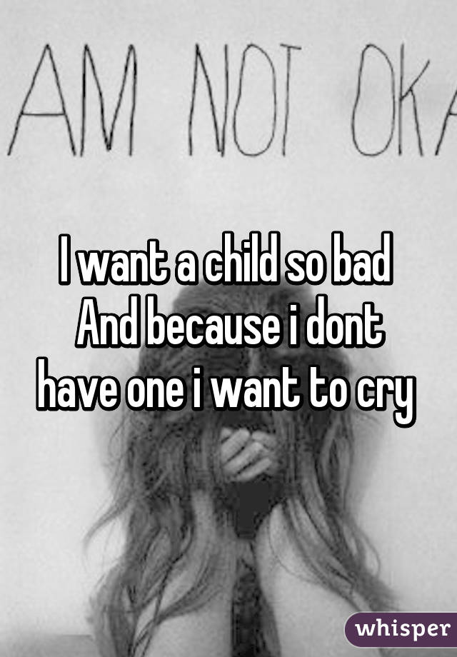 I want a child so bad 
And because i dont have one i want to cry 