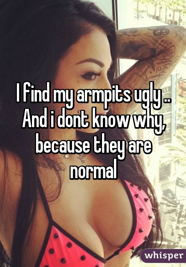 I find my armpits ugly .. And i dont know why, because they are normal